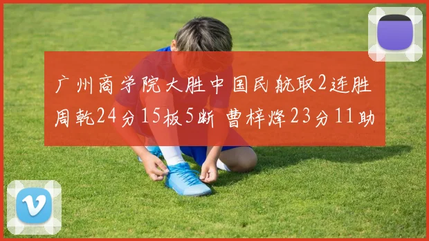 广州商学院大胜中国民航取2连胜 周乾24分15板5断 曹梓烽23分11助